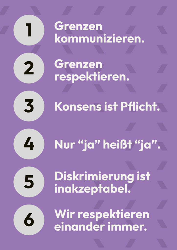 Unsere 6 Grundregeln: Grenzen kommunizieren. Grenzen respektieren. Konsens ist Pflicht. Nur "ja" heißt "ja". Diskriminierung ist inakzeptabel. Wir respektieren einander immer.
